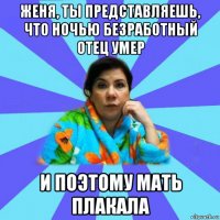 женя, ты представляешь, что ночью безработный отец умер и поэтому мать плакала