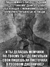 слишком много пиздостраданий по "отстойному" денису. ты как баба ноющая. с мужиками ебешься- априори петух, би не би -не пизди. и ты делаешь мемчики. по-твоему,ты где писульки свои пишешь,на листочках в розовом дневничке?