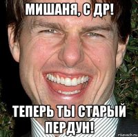 мишаня, с др! теперь ты старый пердун!