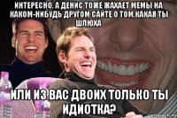 интересно, а денис тоже жахает мемы на каком-нибудь другом сайте о том,какая ты шлюха или из вас двоих только ты идиотка?