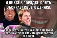 а не,всё в порядке. опять обсирает своего дениса. свадьба отменяется. но через пять минут опять наметится,жаль что денис об этом не в курсе.