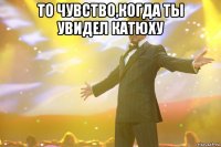 то чувство,когда ты увидел катюху 