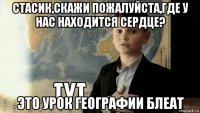 стасик,скажи пожалуйста,где у нас находится сердце? это урок географии блеат