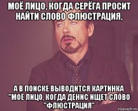 моё лицо, когда серёга просит найти слово флюстрация, а в поиске выводится картинка "моё лицо, когда денис ищет слово "флюстрация"