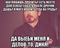 как любишь дрочить? есть место для секса? сосать после дрочки дашь? я могу кончить тебе на грудь? да выеби меня и делов-то, диня!