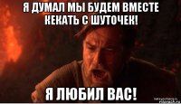 я думал мы будем вместе кекать с шуточек! я любил вас!