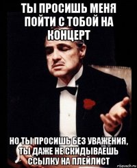 ты просишь меня пойти с тобой на концерт но ты просишь без уважения, ты даже не скидываешь ссылку на плейлист