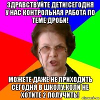 здравствуйте дети!сегодня у нас контрольная работа по теме дроби! можете даже не приходить сегодня в школу,коли не хотите 2 получить!