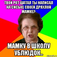 твой рот шатал ты написал на сиське своей дряхлой мамке? мамку в школу ублюдок..