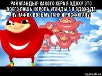 рай уганды? какого хера я здох? это всего лишь король уганды а я здох? да ну нафих возьму танк и росфигачу! 