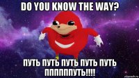 do you know the way? путь путь путь путь путь ппппппуть!!!!