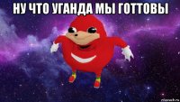 ну что уганда мы готтовы 