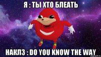 я : ты хто блеать наклз : do you know the way