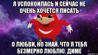 я успокоилась и сейчас не очень хочется писать о любви, но знай, что я тебя безмерно люблю. диме