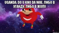 uganda: do u kno da wae. либо в уганду, либо в жопу 