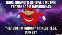 ване доброго вечера, смотрю телевизор в наушниках "человек и закон" и пишу тебе, привет