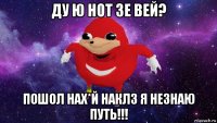 ду ю нот зе вей? пошол нах*й наклз я незнаю путь!!!