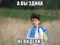 а вы эдика не видели?