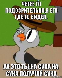 чееее то подозрительно,я его где то видел. ах это ты,на сука на сука получай сука