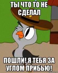 ты что то не сделал пошли! я тебя за углом прибью!