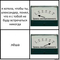 я хотела, чтобы ты, александер, понял, что я с тобой не буду встречаться никогда лёша