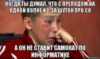 когда ты думал, что с преподом на одной волне из-за шуток про ск а он не ставит самокат по информатике