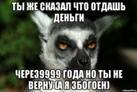 ты же сказал что отдашь деньги через9999 года но ты не верну (а я збогоен)