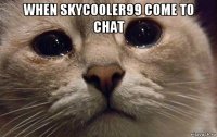 when skycooler99 come to chat 