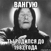 вангую ты родился до 1982 года