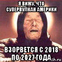 я вижу, что супервулкан америки взорвется с 2018 по 2027 года