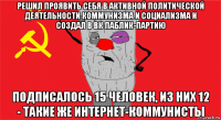 решил проявить себя в активной политической деятельности коммунизма и социализма и создал в вк паблик-партию подписалось 15 человек, из них 12 - такие же интернет-коммунисты