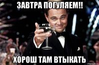 завтра погуляем!! хорош там втыкать