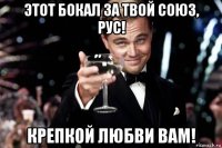 этот бокал за твой союз, рус! крепкой любви вам!