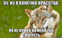 оу, ну я конечно красотка, но не нужно на меня так смотреть