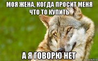 моя жена, когда просит меня что то купить а я говорю нет