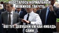 не осталось нормальных мужиков, так что вы тут, девушки, уж как-нибудь сами