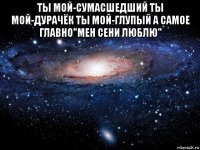 ты мой-сумасшедший ты мой-дурачёк ты мой-глупый а самое главно"мен сени люблю" 