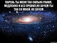 парень ты меня так сильно ранил, медленно и без правил,ну зачем ты так со мной. ну зачем 