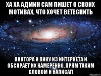 ха ха админ сам пишет о своих мотивах, что хочет ветеснить виктора и вику из интернета и обсирает их намеренно, прям таким словом и написал