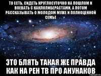 то есть, сидеть круглосуточно на пошлом и воевать с каклолиберастами, а потом рассказывать о молодом муже и полноценной семье это блять такая же правда как на рен тв про анунаков