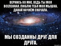 вернись ко мне. ведь ты моя вселенная. люблю тебя моя мышка. давай начнём сначала. мы созданны друг для друга.