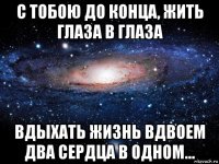 с тобою до конца, жить глаза в глаза вдыхать жизнь вдвоем два сердца в одном...