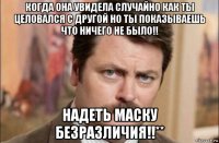 когда она увидела случайно как ты целовался с другой но ты показываешь что ничего не было!! надеть маску безразличия!!**