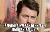  бердыев курбан бекиевич выигрываешь ?