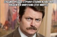 ельцин продал страну! сталин изувечил людей а я уничтожу этот мир!!)) 