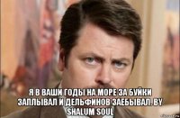  я в ваши годы на море за буйки заплывал и дельфинов заебывал. by shalum soul