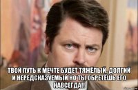  твой путь к мечте будет тяжёлый, долгий и нередсказуемый но ты обретёшь его навсегда!!