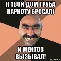 я твой дом труба наркоту бросал! и ментов вызывал!