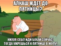 алкаш ждет до пятницы? нихуя себе! иди бухай сейчас! тогда ужрешься к пятнице в жопу!