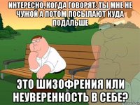 интересно, когда говорят: ты мне не чужой а потом посылают куда подальше это шизофрения или неуверенность в себе?